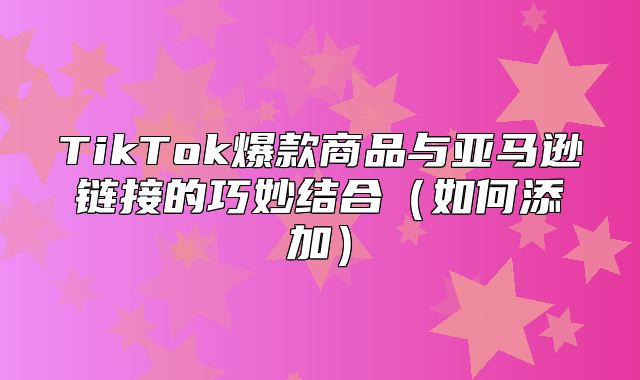 TikTok爆款商品与亚马逊链接的巧妙结合如何添加