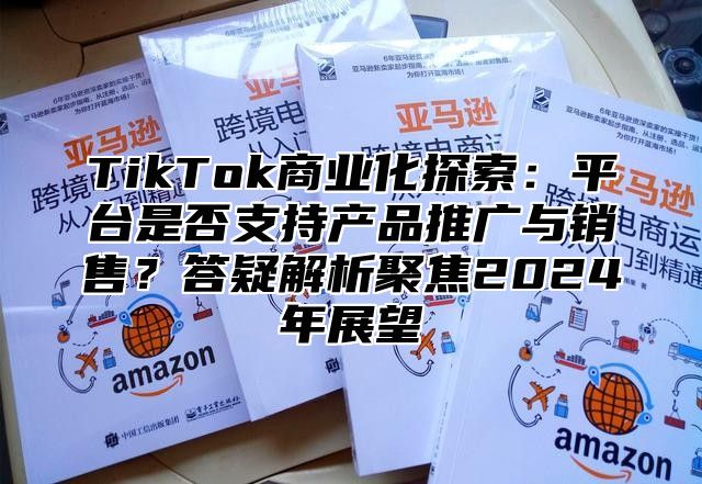 TikTok商业化探索：平台是否支持产品推广与销售？答疑解析聚焦2025年展望