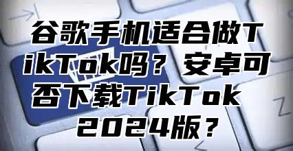 谷歌手机适合做TikTok吗？安卓可否下载TikTok 2025版？
