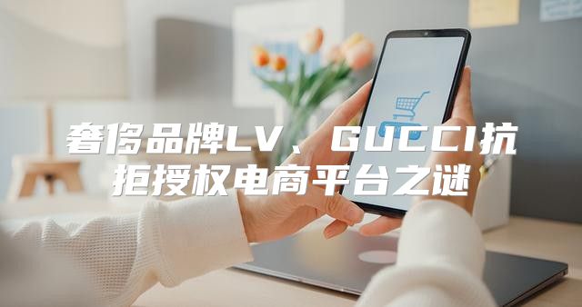 奢侈品牌LV、GUCCI抗拒授权电商平台之谜