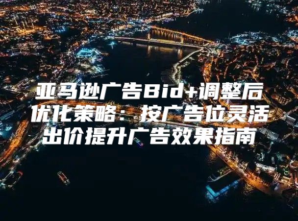 亚马逊广告Bid+调整后优化策略：按广告位灵活出价提升广告效果指南