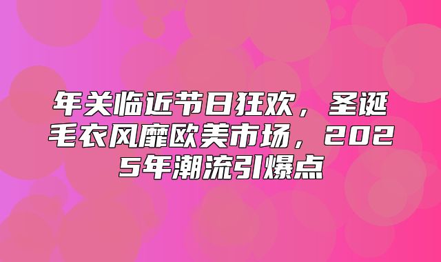 年关临近节日狂欢，圣诞毛衣风靡欧美市场，2025年潮流引爆点