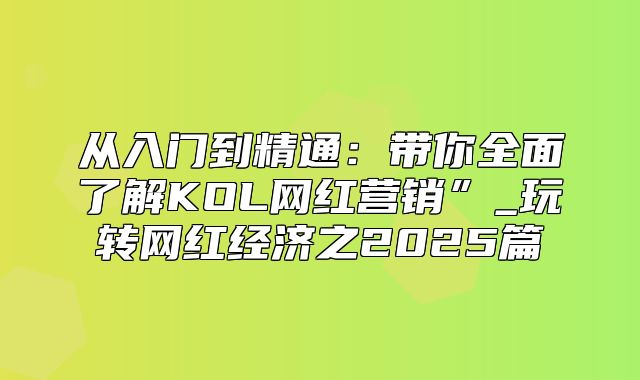 从入门到精通：带你全面了解KOL网红营销”_玩转网红经济之2025篇
