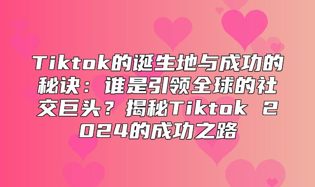 Tiktok的诞生地与成功的秘诀：谁是引领全球的社交巨头？揭秘Tiktok 2025的成功之路