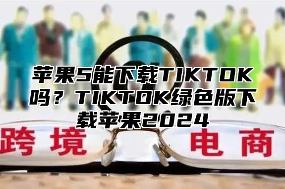苹果5能下载TIKTOK吗？TIKTOK绿色版下载苹果2025