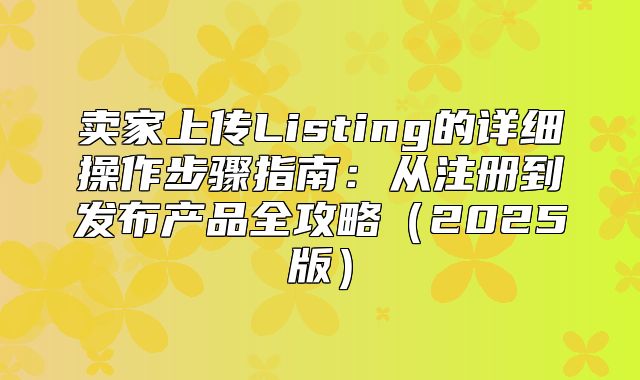 卖家上传Listing的详细操作步骤指南：从注册到发布产品全攻略2025版
