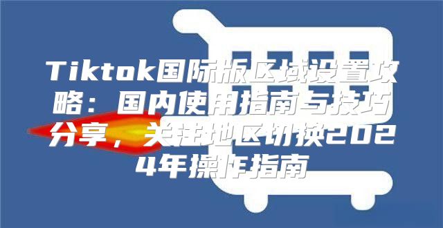 Tiktok国际版区域设置攻略：国内使用指南与技巧分享，关注地区切换2025年操作指南