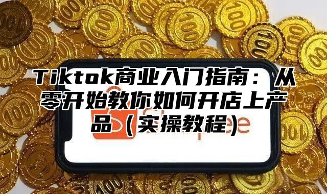Tiktok商业入门指南：从零开始教你如何开店上产品实操教程