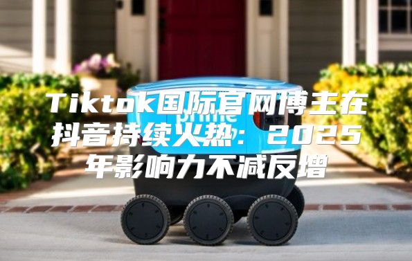 Tiktok国际官网博主在抖音持续火热：2025年影响力不减反增