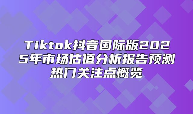 Tiktok抖音国际版2025年市场估值分析报告预测热门关注点概览