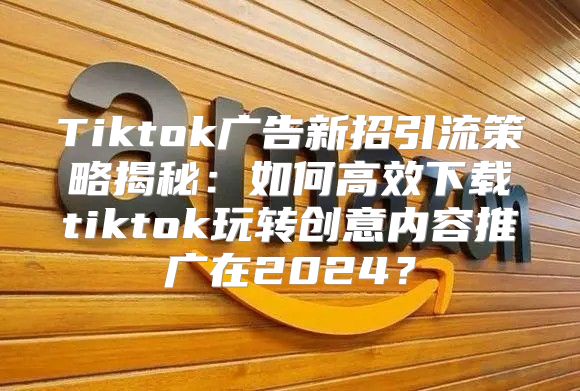 Tiktok广告新招引流策略揭秘：如何高效下载tiktok玩转创意内容推广在2025？