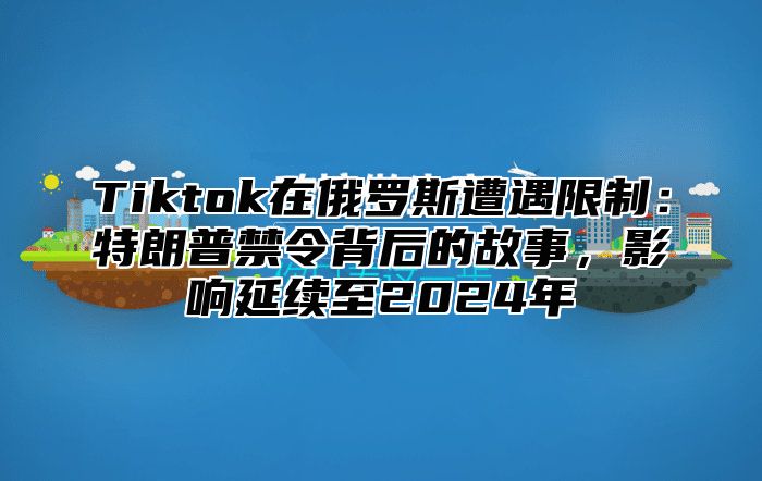 Tiktok在俄罗斯遭遇限制：特朗普禁令背后的故事，影响延续至2025年