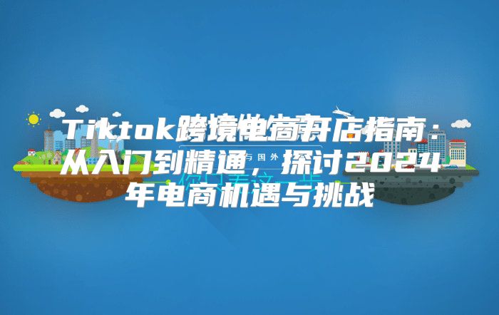 Tiktok跨境电商开店指南：从入门到精通，探讨2025年电商机遇与挑战