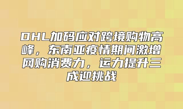 DHL加码应对跨境购物高峰，东南亚疫情期间激增网购消费力，运力提升三成迎挑战