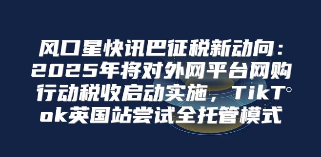 风口星快讯巴征税新动向：2025年将对外网平台网购行动税收启动实施，TikTok英国站尝试全托管模式