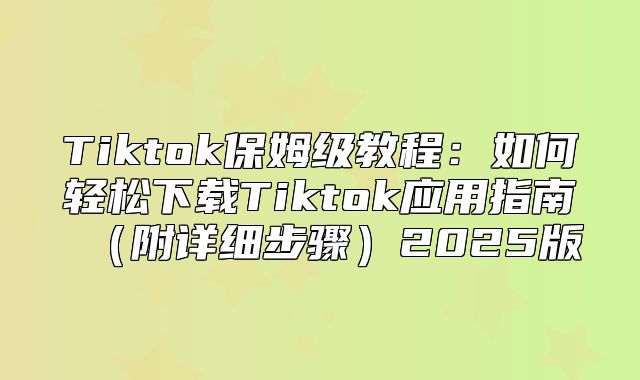 Tiktok保姆级教程：如何轻松下载Tiktok应用指南附详细步骤2025版