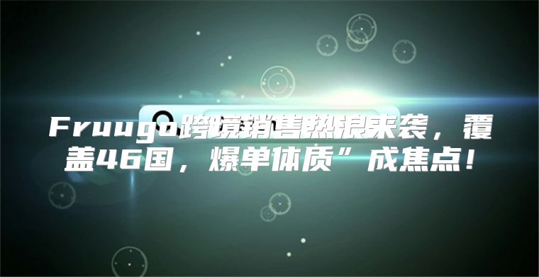 Fruugo跨境销售热浪来袭，覆盖46国，爆单体质”成焦点！