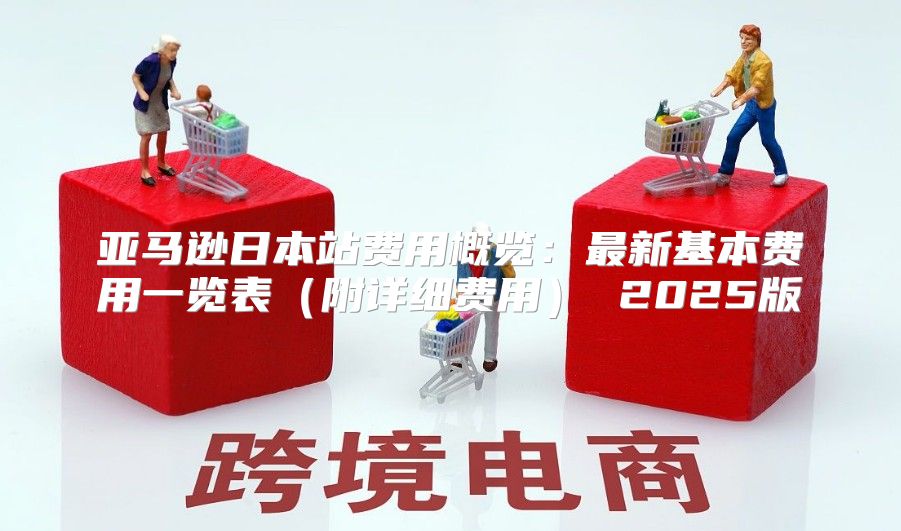 亚马逊日本站费用概览：最新基本费用一览表附详细费用 2025版