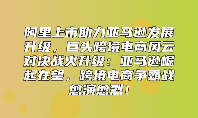 阿里上市助力亚马逊发展升级，巨头跨境电商风云对决战火升级：亚马逊崛起在望，跨境电商争霸战愈演愈烈！