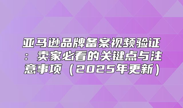 亚马逊品牌备案视频验证：卖家必看的关键点与注意事项2025年更新