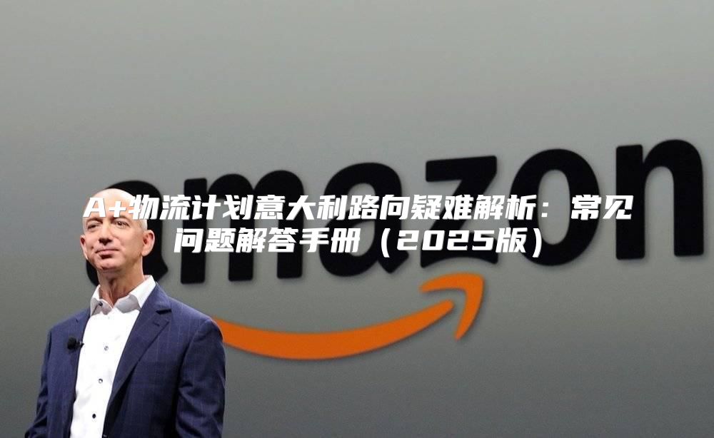 A+物流计划意大利路向疑难解析：常见问题解答手册2025版