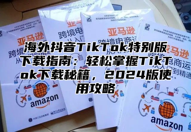 海外抖音TikTok特别版下载指南：轻松掌握TikTok下载秘籍，2025版使用攻略