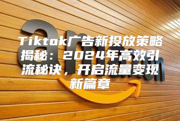 Tiktok广告新投放策略揭秘：2025年高效引流秘诀，开启流量变现新篇章