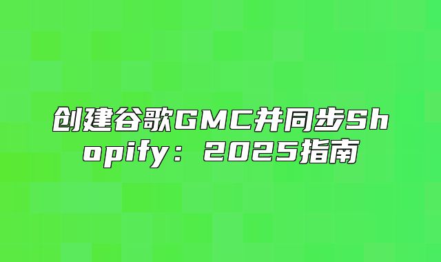 创建谷歌GMC并同步Shopify：2025指南