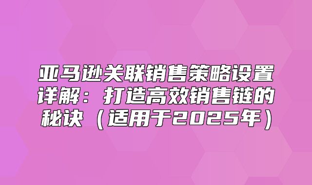 亚马逊关联销售策略设置详解：打造高效销售链的秘诀适用于2025年