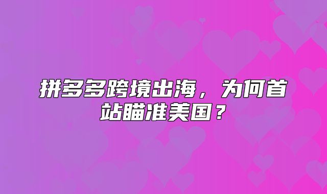拼多多跨境出海，为何首站瞄准美国？
