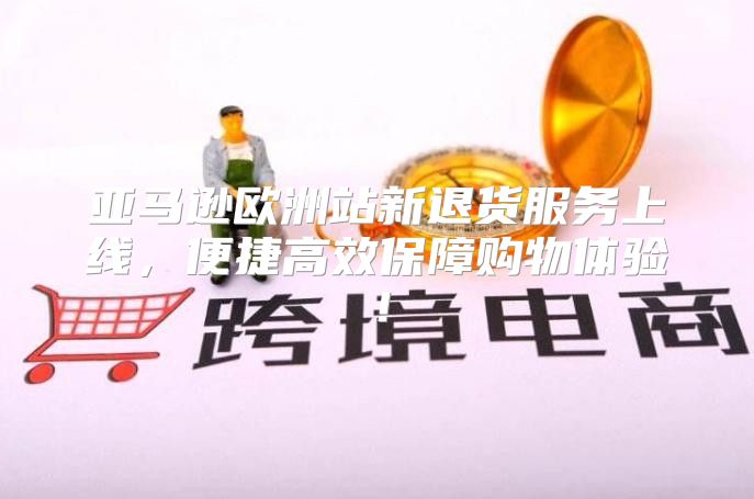 亚马逊欧洲站新退货服务上线，便捷高效保障购物体验！