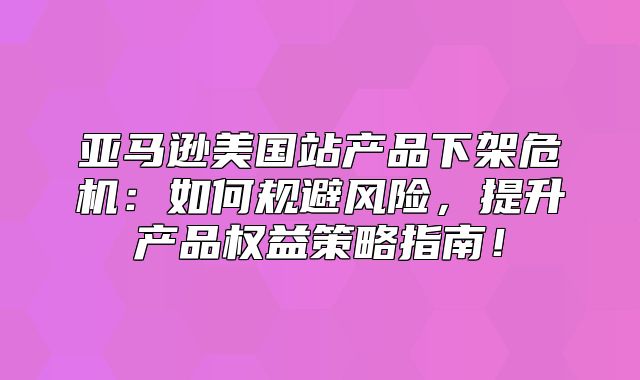 亚马逊美国站产品下架危机：如何规避风险，提升产品权益策略指南！