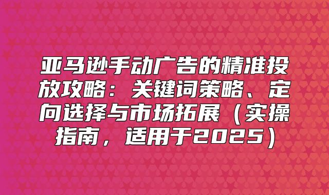 亚马逊手动广告的精准投放攻略：关键词策略、定向选择与市场拓展实操指南，适用于2025