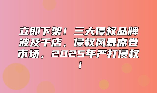 立即下架！三大侵权品牌波及千店，侵权风暴席卷市场，2025年严打侵权！