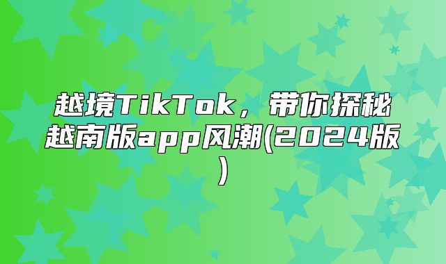 越境TikTok，带你探秘越南版app风潮(2025版)