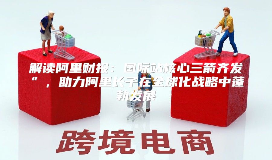 解读阿里财报：国际站核心三箭齐发”，助力阿里长子在全球化战略中蓬勃发展