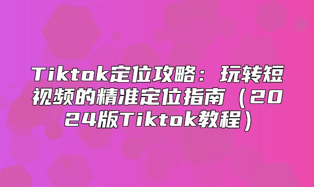 Tiktok定位攻略：玩转短视频的精准定位指南2025版Tiktok教程