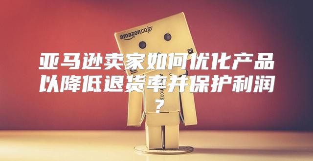 亚马逊卖家如何优化产品以降低退货率并保护利润？