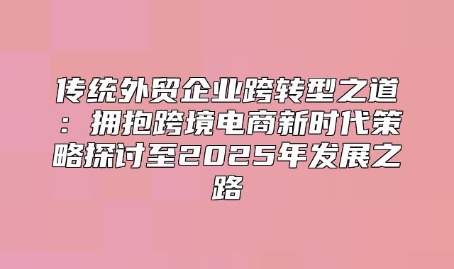 传统外贸企业跨转型之道：拥抱跨境电商新时代策略探讨至2025年发展之路