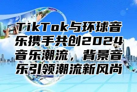 TikTok与环球音乐携手共创2025音乐潮流，背景音乐引领潮流新风尚