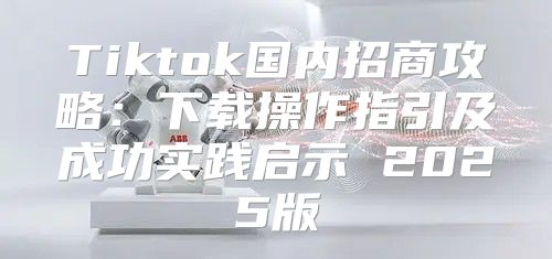 Tiktok国内招商攻略：下载操作指引及成功实践启示 2025版