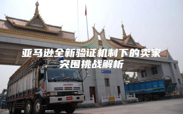 亚马逊全新验证机制下的卖家突围挑战解析