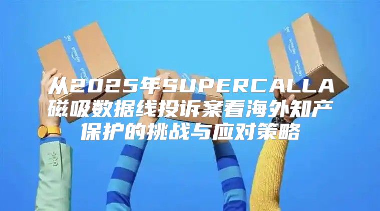 从2025年SUPERCALLA磁吸数据线投诉案看海外知产保护的挑战与应对策略