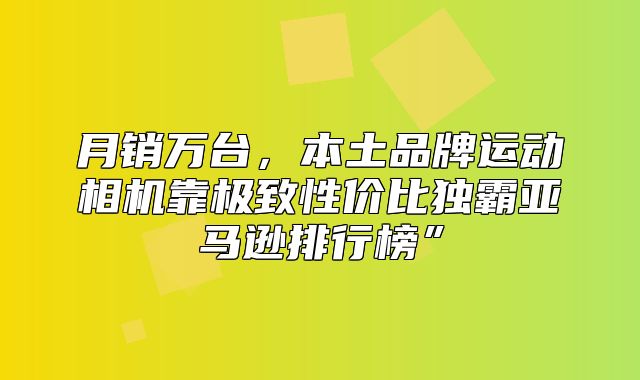 月销万台，本土品牌运动相机靠极致性价比独霸亚马逊排行榜”