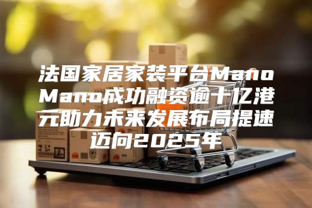 法国家居家装平台ManoMano成功融资逾十亿港元助力未来发展布局提速迈向2025年
