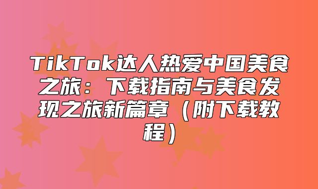 TikTok达人热爱中国美食之旅：下载指南与美食发现之旅新篇章附下载教程
