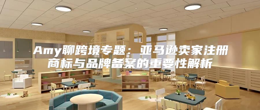 Amy聊跨境专题：亚马逊卖家注册商标与品牌备案的重要性解析
