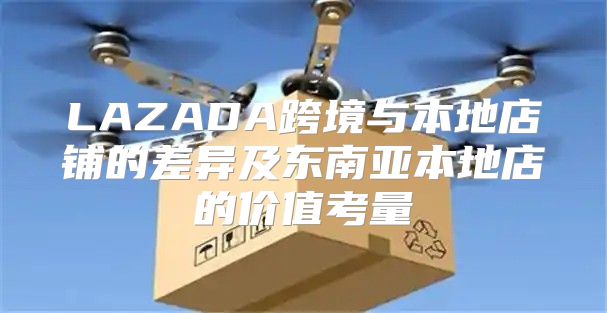 LAZADA跨境与本地店铺的差异及东南亚本地店的价值考量