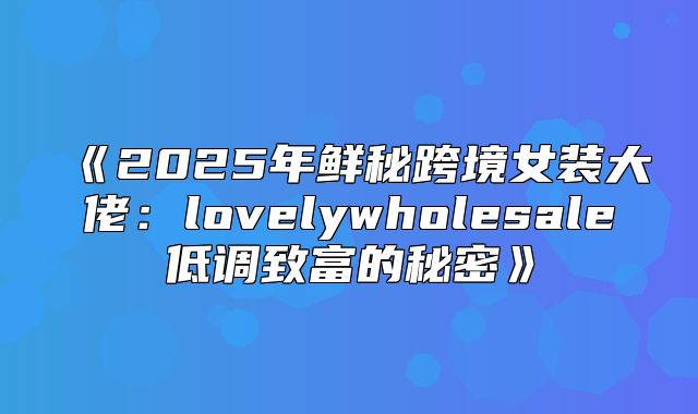 2025年鲜秘跨境女装大佬：lovelywholesale低调致富的秘密