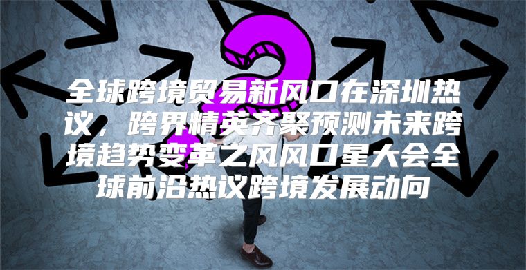 全球跨境贸易新风口在深圳热议，跨界精英齐聚预测未来跨境趋势变革之风风口星大会全球前沿热议跨境发展动向